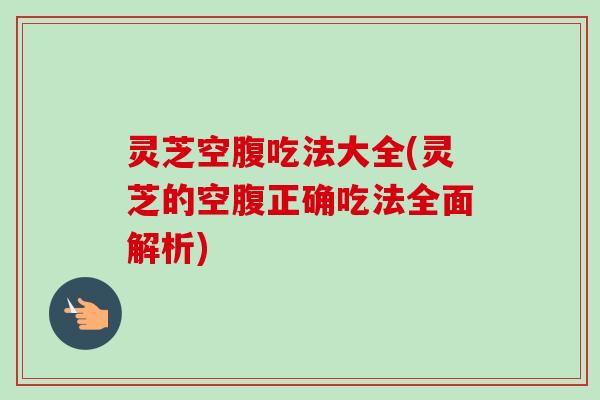 灵芝空腹吃法大全(灵芝的空腹正确吃法全面解析)