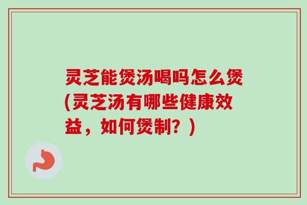 灵芝能煲汤喝吗怎么煲(灵芝汤有哪些健康效益，如何煲制？)
