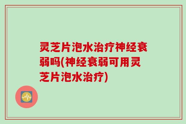 灵芝片泡水治疗神经衰弱吗(神经衰弱可用灵芝片泡水治疗)
