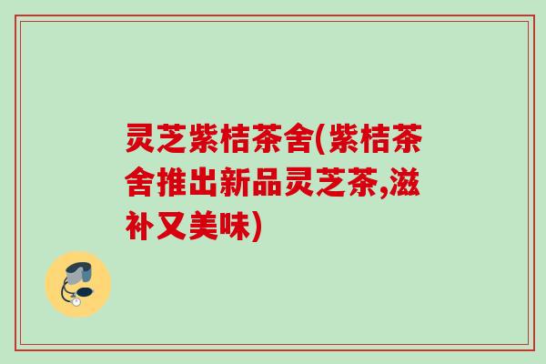 灵芝紫桔茶舍(紫桔茶舍推出新品灵芝茶,滋补又美味)