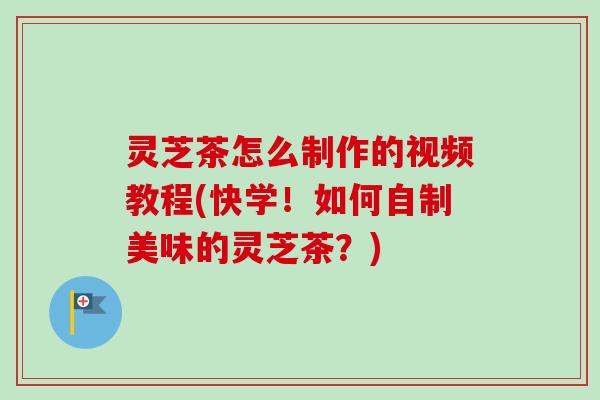 灵芝茶怎么制作的视频教程(快学！如何自制美味的灵芝茶？)