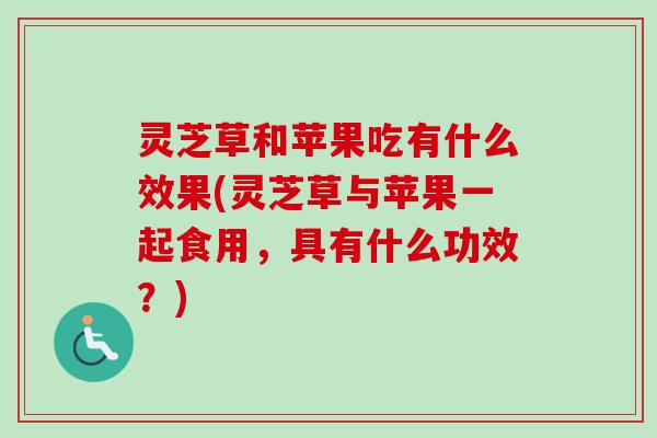 灵芝草和苹果吃有什么效果(灵芝草与苹果一起食用，具有什么功效？)