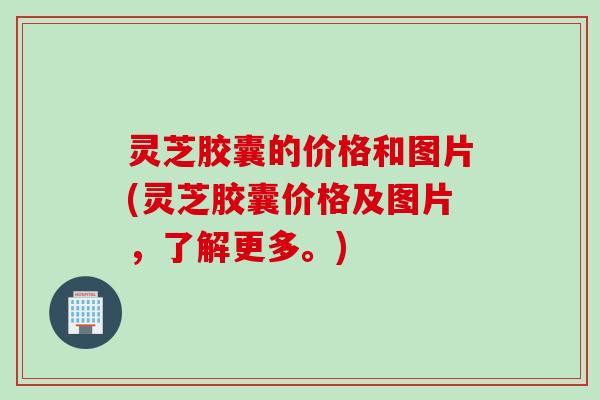 灵芝胶囊的价格和图片(灵芝胶囊价格及图片，了解更多。)