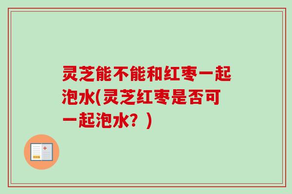 灵芝能不能和红枣一起泡水(灵芝红枣是否可一起泡水？)