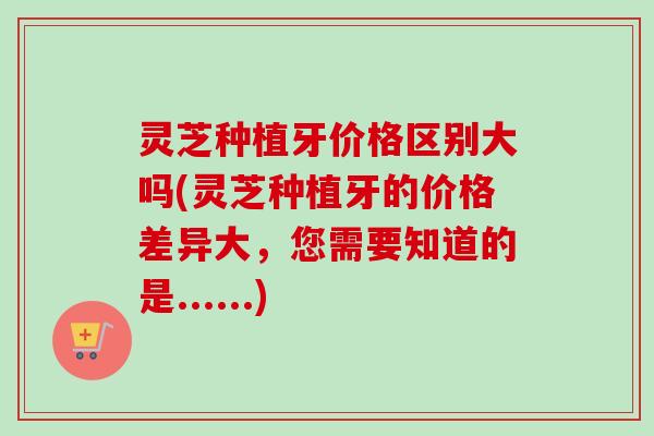 灵芝种植牙价格区别大吗(灵芝种植牙的价格差异大，您需要知道的是......)