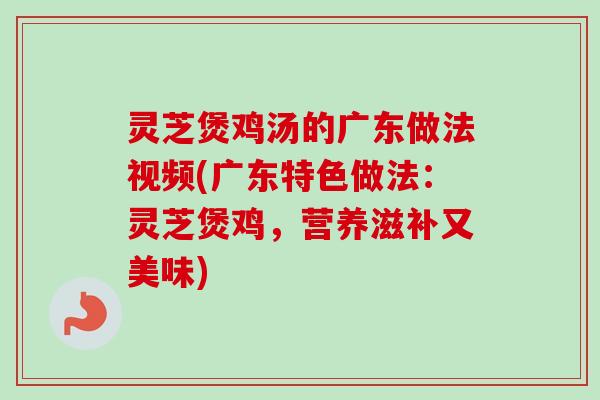 灵芝煲鸡汤的广东做法视频(广东特色做法：灵芝煲鸡，营养滋补又美味)