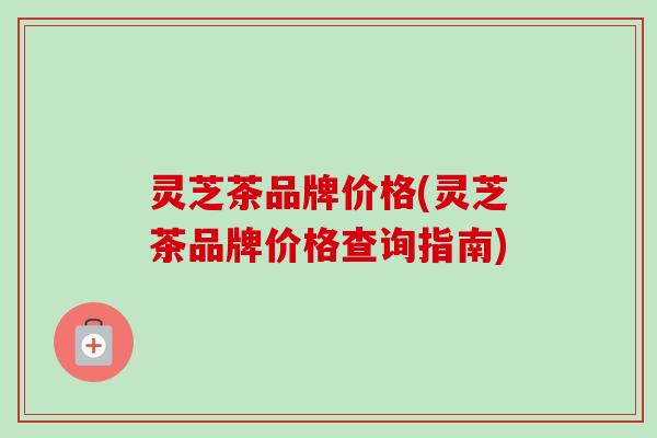 灵芝茶品牌价格(灵芝茶品牌价格查询指南)