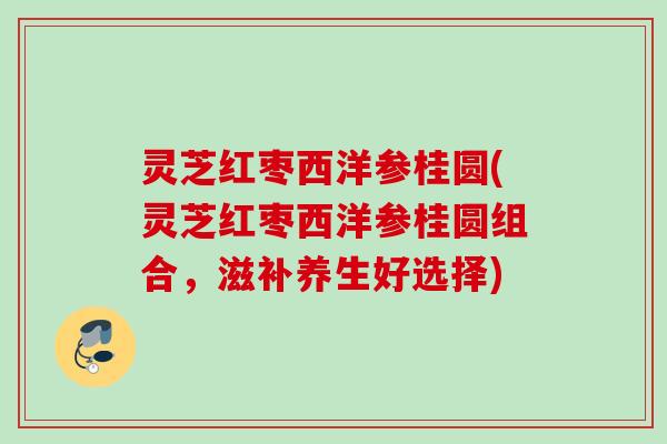 灵芝红枣西洋参桂圆(灵芝红枣西洋参桂圆组合，滋补养生好选择)