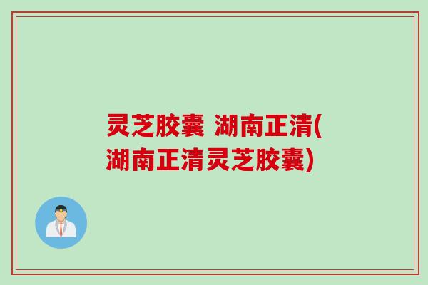 灵芝胶囊 湖南正清(湖南正清灵芝胶囊)