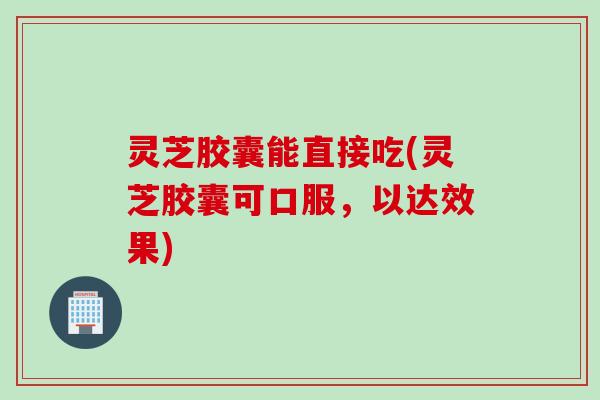 灵芝胶囊能直接吃(灵芝胶囊可口服，以达效果)