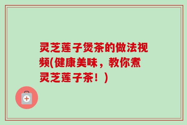 灵芝莲子煲茶的做法视频(健康美味，教你煮灵芝莲子茶！)