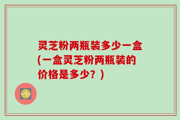 灵芝粉两瓶装多少一盒(一盒灵芝粉两瓶装的价格是多少？)