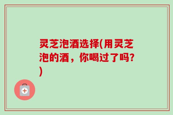 灵芝泡酒选择(用灵芝泡的酒，你喝过了吗？)