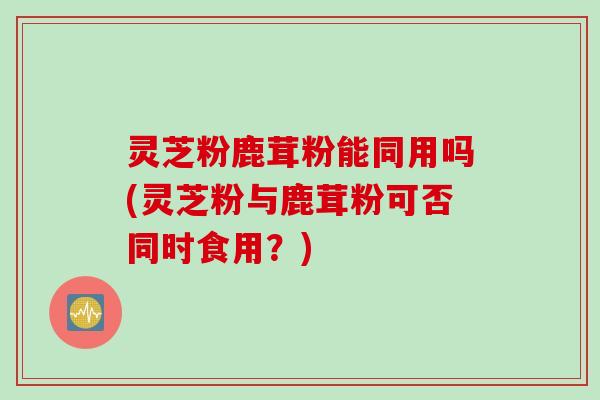 灵芝粉鹿茸粉能同用吗(灵芝粉与鹿茸粉可否同时食用？)