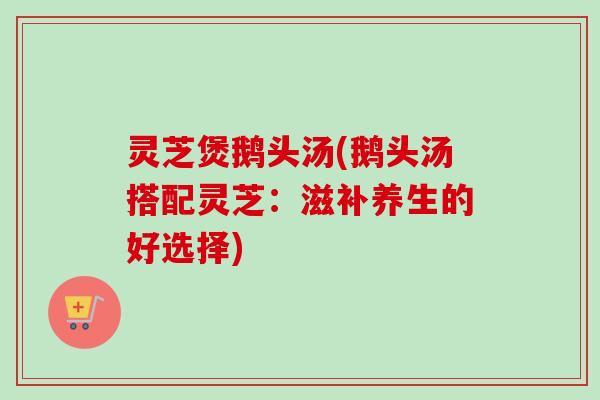 灵芝煲鹅头汤(鹅头汤搭配灵芝：滋补养生的好选择)