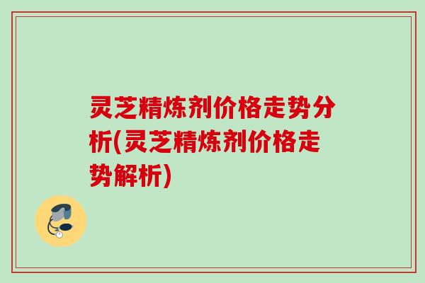 灵芝精炼剂价格走势分析(灵芝精炼剂价格走势解析)
