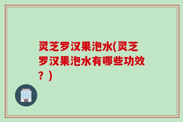 灵芝罗汉果泡水(灵芝罗汉果泡水有哪些功效？)