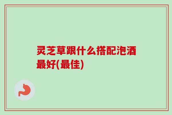 灵芝草跟什么搭配泡酒最好(最佳)