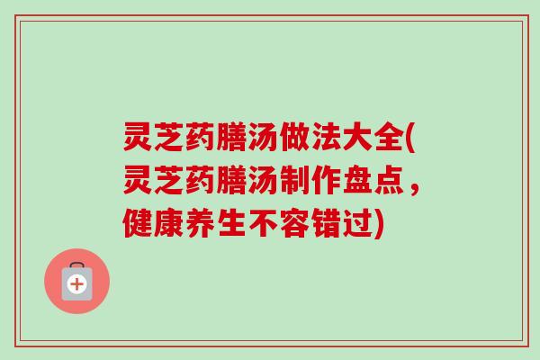 灵芝药膳汤做法大全(灵芝药膳汤制作盘点，健康养生不容错过)