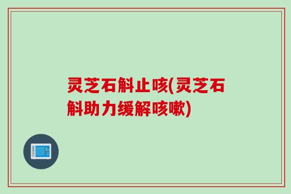灵芝石斛止咳(灵芝石斛助力缓解咳嗽)