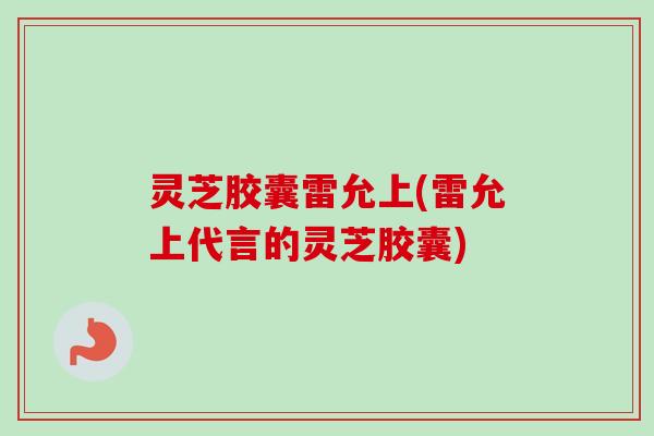 灵芝胶囊雷允上(雷允上代言的灵芝胶囊)