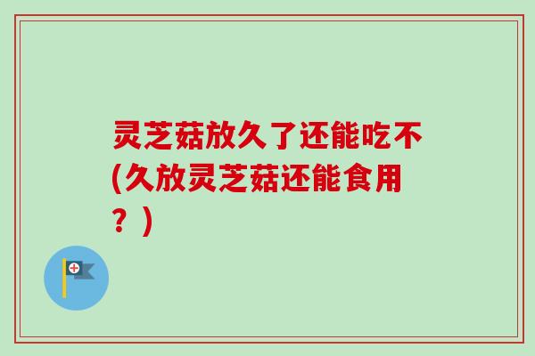 灵芝菇放久了还能吃不(久放灵芝菇还能食用？)
