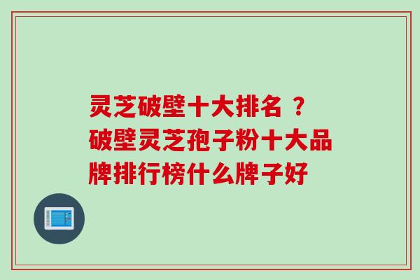 灵芝破壁十大排名 ？破壁灵芝孢子粉十大品牌排行榜什么牌子好