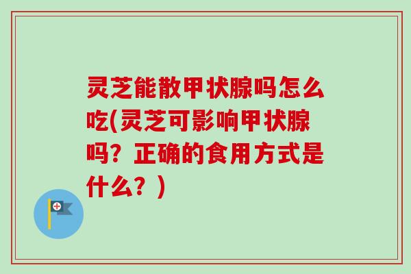 灵芝能散甲状腺吗怎么吃(灵芝可影响甲状腺吗？正确的食用方式是什么？)