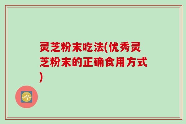 灵芝粉末吃法(优秀灵芝粉末的正确食用方式)