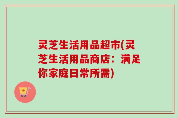 灵芝生活用品超市(灵芝生活用品商店：满足你家庭日常所需)