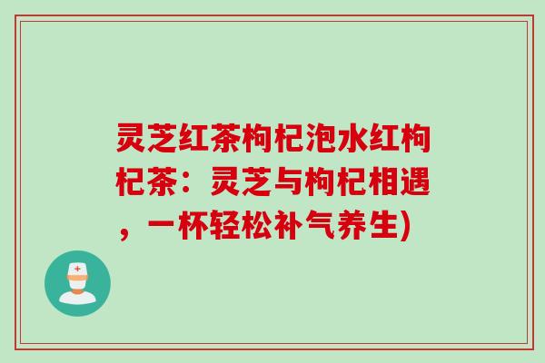灵芝红茶枸杞泡水红枸杞茶：灵芝与枸杞相遇，一杯轻松补气养生)
