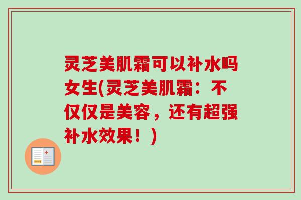 灵芝美肌霜可以补水吗女生(灵芝美肌霜：不仅仅是美容，还有超强补水效果！)