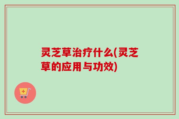 灵芝草治疗什么(灵芝草的应用与功效)