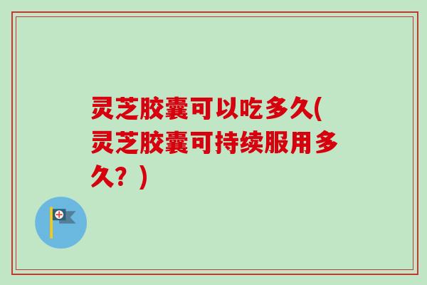 灵芝胶囊可以吃多久(灵芝胶囊可持续服用多久？)