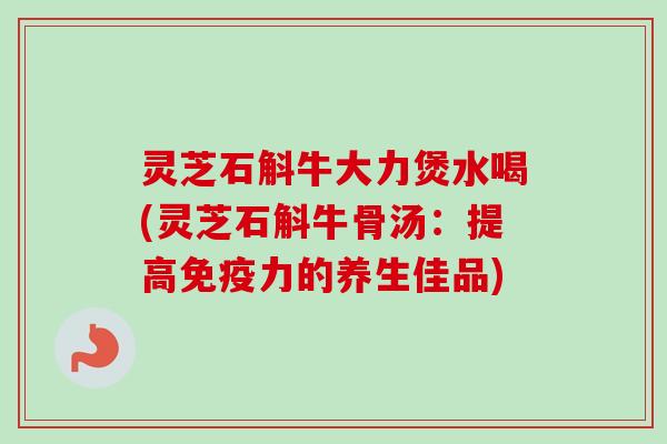 灵芝石斛牛大力煲水喝(灵芝石斛牛骨汤：提高免疫力的养生佳品)