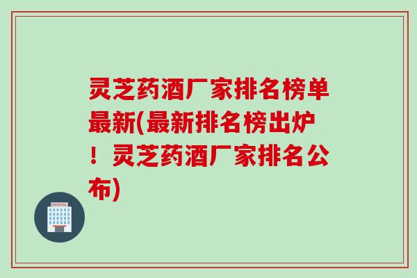 灵芝药酒厂家排名榜单最新(最新排名榜出炉！灵芝药酒厂家排名公布)