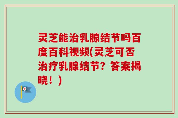 灵芝能治乳腺结节吗百度百科视频(灵芝可否治疗乳腺结节？答案揭晓！)