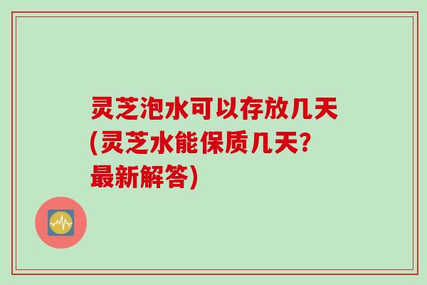 灵芝泡水可以存放几天(灵芝水能保质几天？最新解答)