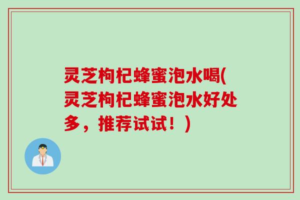 灵芝枸杞蜂蜜泡水喝(灵芝枸杞蜂蜜泡水好处多，推荐试试！)