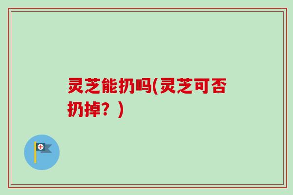 灵芝能扔吗(灵芝可否扔掉？)