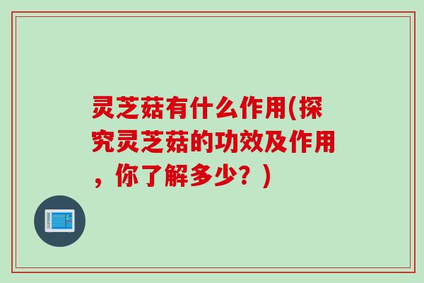 灵芝菇有什么作用(探究灵芝菇的功效及作用，你了解多少？)