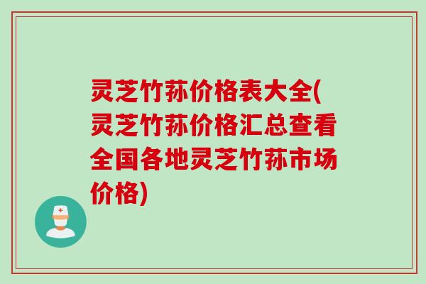 灵芝竹荪价格表大全(灵芝竹荪价格汇总查看全国各地灵芝竹荪市场价格)