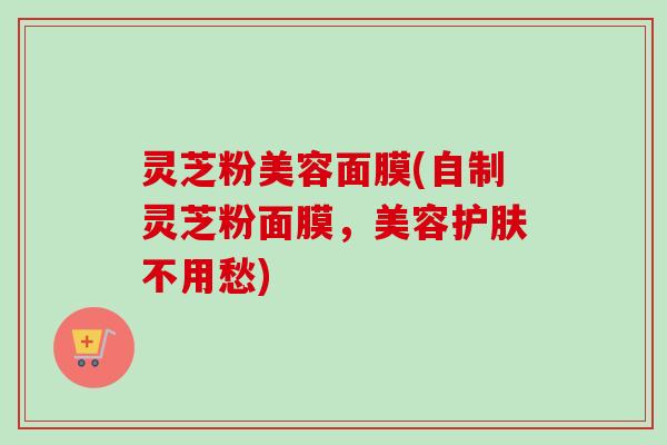 灵芝粉美容面膜(自制灵芝粉面膜，美容护肤不用愁)