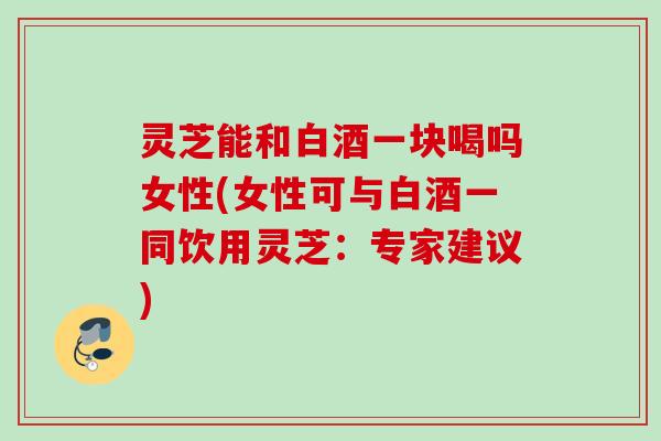灵芝能和白酒一块喝吗女性(女性可与白酒一同饮用灵芝：专家建议)