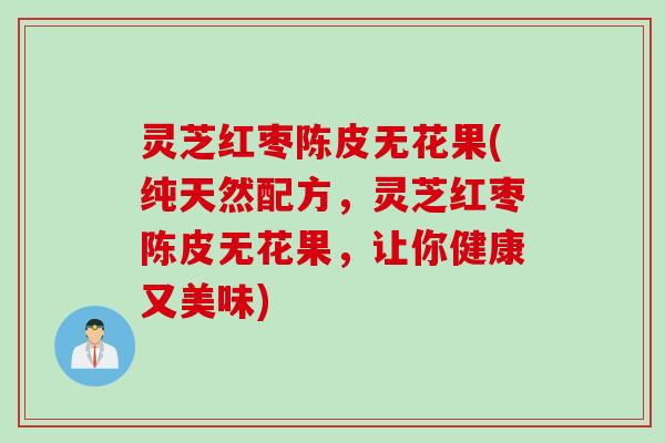 灵芝红枣陈皮无花果(纯天然配方，灵芝红枣陈皮无花果，让你健康又美味)