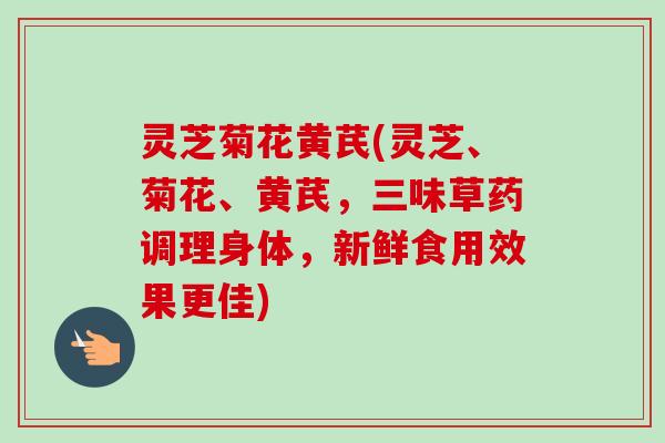 灵芝菊花黄芪(灵芝、菊花、黄芪，三味草药调理身体，新鲜食用效果更佳)