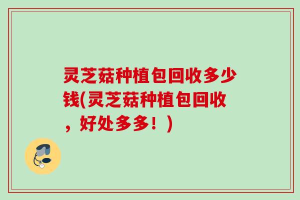 灵芝菇种植包回收多少钱(灵芝菇种植包回收，好处多多！)