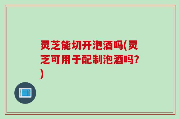 灵芝能切开泡酒吗(灵芝可用于配制泡酒吗？)