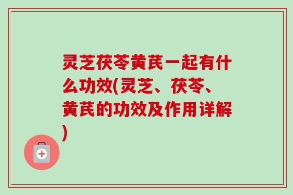 灵芝茯苓黄芪一起有什么功效(灵芝、茯苓、黄芪的功效及作用详解)