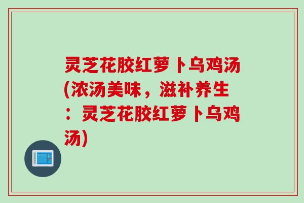 灵芝花胶红萝卜乌鸡汤(浓汤美味，滋补养生：灵芝花胶红萝卜乌鸡汤)